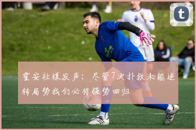 霍安社媒发声：尽管7次扑救未能逆转局势我们必将强势回归