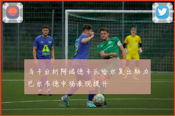 马卡分析阿诺德卡瓦哈尔复出助力巴尔韦德中场表现提升