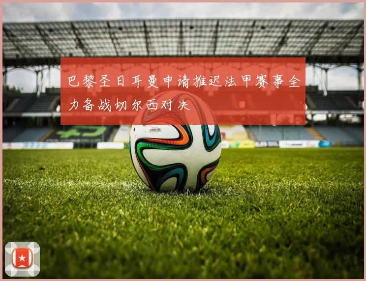巴黎圣日耳曼申请推迟法甲赛事全力备战切尔西对决