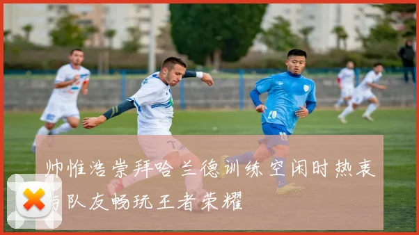 帅惟浩崇拜哈兰德训练空闲时热衷与队友畅玩王者荣耀