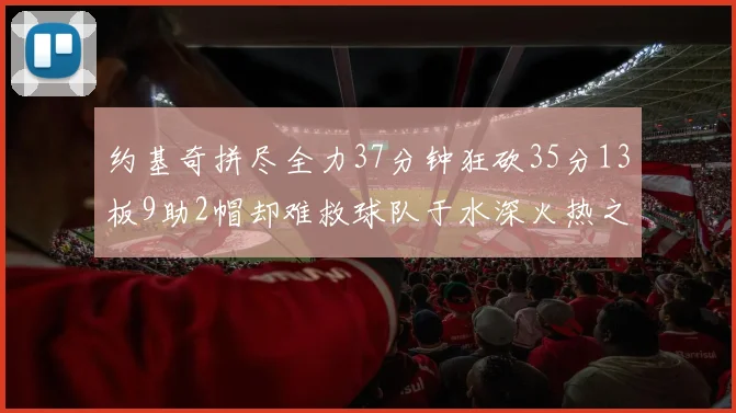 约基奇拼尽全力37分钟狂砍35分13板9助2帽却难救球队于水深火热之中